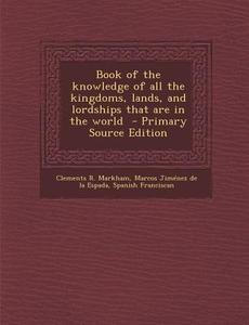 Book of the Knowledge of All the Kingdoms, Lands, and Lordships That Are in the World - Primary Source Edition di Clements R. Markham, Marcos Jimenez De La Espada, Spanish Franciscan edito da Nabu Press