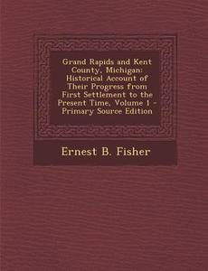 Grand Rapids and Kent County, Michigan: Historical Account of Their Progress from First Settlement to the Present Time, Volume 1 - Primary Source Edit di Ernest B. Fisher edito da Nabu Press