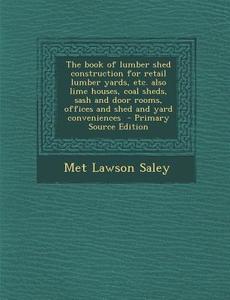 The Book of Lumber Shed Construction for Retail Lumber Yards, Etc. Also Lime Houses, Coal Sheds, Sash and Door Rooms, Offices and Shed and Yard Conven di Met Lawson Saley edito da Nabu Press