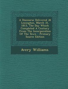 A Discourse Delivered at Lexington, March 31, 1813, the Day Which Completed a Century from the Incorporation of the Town - Primary Source Edition di Avery Williams edito da Nabu Press