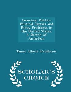 American Politics. Political Parties And Party Problems In The United States; A Sketch Of American - Scholar's Choice Edition di James Albert Woodburn edito da Scholar's Choice