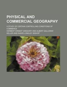 Physical And Commercial Geography; A Study Of Certain Controlling Conditions Of Commerce di Herbert Ernest Gregory edito da General Books Llc