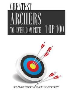 Greatest Archers to Ever Compete: Top 100 di Alex Trost, Vadim Kravetsky edito da Createspace