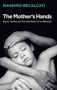 The Mother's Hands: Desire, Fantasy and the Inheritance of the Maternal di Massimo Recalcati edito da Polity Press