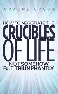 How To Negotiate The Crucibles Of Life Not Somehow But Triumphantly di Graeme Cross edito da Austin Macauley Publishers
