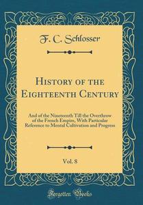 History of the Eighteenth Century, Vol. 8: And of the Nineteenth Till the Overthrow of the French Empire, with Particular Reference to Mental Cultivat di F. C. Schlosser edito da Forgotten Books