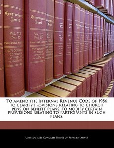 To Amend The Internal Revenue Code Of 1986 To Clarify Provisions Relating To Church Pension Benefit Plans, To Modify Certain Provisions Relating To Pa edito da Bibliogov