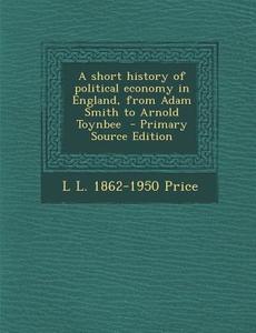 A Short History of Political Economy in England, from Adam Smith to Arnold Toynbee - Primary Source Edition di L. L. 1862-1950 Price edito da Nabu Press