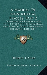 A   Manual of Monumental Brasses, Part 2: Comprising an Introduction to the Study of These Memorials and a List of Those Remaining in the British Isle di Herbert Haines edito da Kessinger Publishing