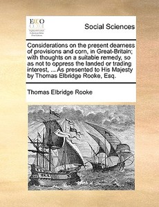 Considerations On The Present Dearness Of Provisions And Corn, In Great-britain; With Thoughts On A Suitable Remedy, So As Not To Oppress The Landed O di Thomas Elbridge Rooke edito da Gale Ecco, Print Editions