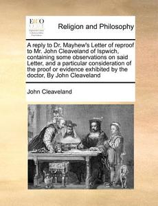 A Reply To Dr. Mayhew's Letter Of Reproof To Mr. John Cleaveland Of Ispwich, Containing Some Observations On Said Letter, And A Particular Considerati di John Cleaveland edito da Gale Ecco, Print Editions