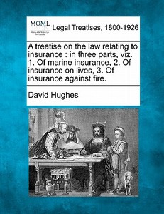 A Treatise On The Law Relating To Insurance : In Three Parts, Viz. 1. Of Marine Insurance, 2. Of Insurance On Lives, 3. Of Insurance Against Fire. di David Hughes edito da Gale, Making Of Modern Law
