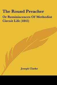 The Round Preacher: Or Reminiscences Of Methodist Circuit Life (1845) di Joseph Clarke edito da Kessinger Publishing, Llc