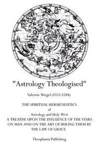Astrology Theologised: The Spiritual Hermeneutics of Astrology and Holy Writ di Valentin Weigel edito da Theophania Publishing