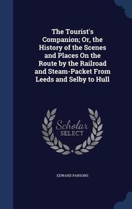 The Tourist's Companion; Or, The History Of The Scenes And Places On The Route By The Railroad And Steam-packet From Leeds And Selby To Hull di Edward Parsons edito da Sagwan Press