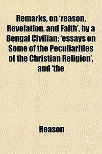 Remarks, On 'reason, Revelation, And Faith', By A Bengal Civilian; 'essays On Some Of The Peculiarities Of The Christian Religion', And 'the di Reason edito da General Books Llc