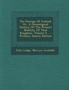 The Peerage of Ireland: Or, a Genealogical History of the Present Nobility of That Kingdom, Volume 5... di John Lodge, Mervyn Archdall edito da Nabu Press