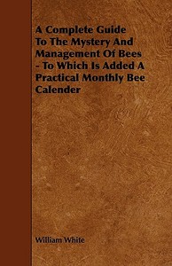 A Complete Guide to the Mystery and Management of Bees - To Which Is Added a Practical Monthly Bee Calender di William Jr. White edito da Home Farm Press