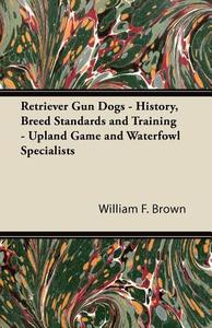 Retriever Gun Dogs - History, Breed Standards and Training - Upland Game and Waterfowl Specialists di William F. Brown edito da Marton Press
