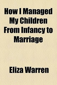 How I Managed My Children From Infancy To Marriage di Eliza Warren edito da General Books Llc