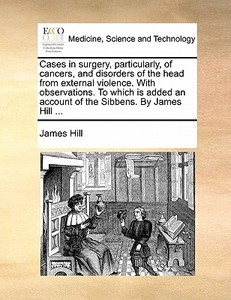Cases In Surgery, Particularly, Of Cancers, And Disorders Of The Head From External Violence. With Observations. To Which Is Added An Account Of The S di Consultant Surgeon James Hill edito da Gale Ecco, Print Editions
