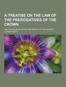 A Treatise On The Law Of The Prerogatives Of The Crown; And The Relative Duties And Rights Of The Subject di Joseph Chitty edito da Theclassics.us