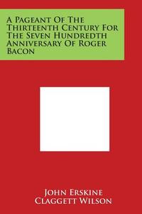A Pageant of the Thirteenth Century for the Seven Hundredth Anniversary of Roger Bacon di John Erskine edito da Literary Licensing, LLC