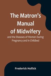 The Matron's Manual of Midwifery, and the Diseases of Women During Pregnancy and in Childbed; Being a Familiar and Practical Treatise, More Especially di Frederick Hollick edito da Alpha Editions