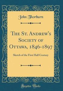The St. Andrew's Society of Ottawa, 1846-1897: Sketch of the First Half Century (Classic Reprint) di John Thorburn edito da Forgotten Books