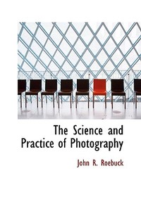 The Science And Practice Of Photography di John R Roebuck edito da Bibliolife