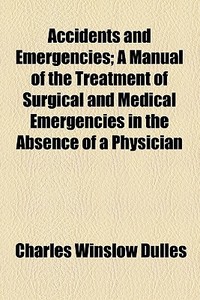 Accidents And Emergencies; A Manual Of The Treatment Of Surgical And Medical Emergencies In The Absence Of A Physician di Charles Winslow Dulles edito da General Books Llc