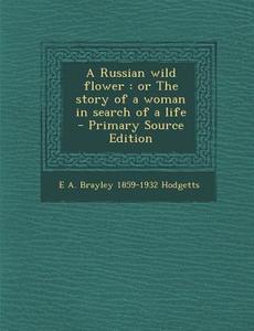 A Russian Wild Flower: Or the Story of a Woman in Search of a Life di E. a. Brayley 1859-1932 Hodgetts edito da Nabu Press