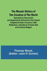 The Mosaic History of the Creation of the World; Illustrated by Discoveries and Experiments Derived from the Present Enlightened State of Science; Wit di Thomas Wood edito da Alpha Editions