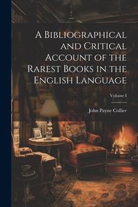A Bibliographical and Critical Account of the Rarest Books in the English Language; Volume I di John Payne Collier edito da LEGARE STREET PR