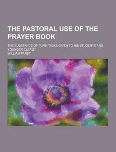 The Pastoral Use Of The Prayer Book; The Substance Of Plain Talks Given To His Students And Younger Clergy di William Paret edito da Theclassics.us