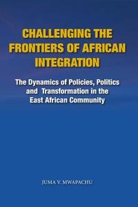 Challenging the Frontiers of African Integration: The Dynamics of Policies, Politics and Transformation in the East African Community di Juma V. Mwapachu edito da E&d Vision Publishing Limited