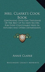 Mrs. Clarke's Cook Book: Containing Over One Thousand of the Best Up-To-Date Recipes for Every Conceivable Need in Kitchen and Other Department di Annie Clarke edito da Kessinger Publishing