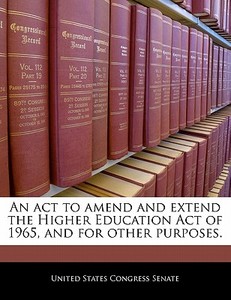 An Act To Amend And Extend The Higher Education Act Of 1965, And For Other Purposes. edito da Bibliogov