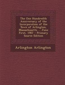 The One Hundredth Anniversary of the Incorporation of the Town of Arlington, Massachusetts ... June First, 1907 - Primary Source Edition di Arlington Arlington edito da Nabu Press