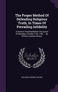 The Proper Method Of Defending Religious Truth, In Times Of Prevailing Infidelity di William Laurence Brown edito da Palala Press