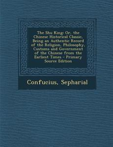 The Shu King: Or, the Chinese Historical Classic, Being an Authentic Record of the Religion, Philosophy, Customs and Government of t di Confucius, Sepharial edito da Nabu Press