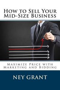 How to Sell Your Mid-Size Business: Maximize Price with Marketing and Bidding di Ney Grant edito da Createspace