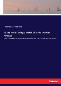 To the Andes; being a Sketch of a Trip to South America di Thomas Macfarlane edito da hansebooks