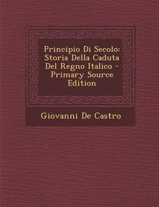 Principio Di Secolo: Storia Della Caduta del Regno Italico di Giovanni De Castro edito da Nabu Press