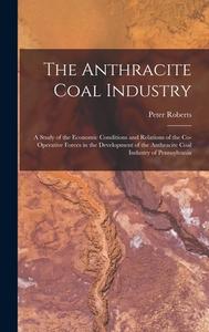 The Anthracite Coal Industry: A Study of the Economic Conditions and Relations of the Co-Operative Forces in the Development of the Anthracite Coal di Peter Roberts edito da LEGARE STREET PR