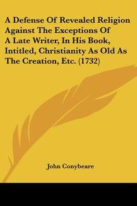 A Defense of Revealed Religion Against the Exceptions of a Late Writer, in His Book, Intitled, Christianity as Old as the Creation, Etc. (1732) di John Conybeare edito da Kessinger Publishing
