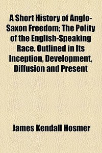 A Short History Of Anglo-saxon Freedom; The Polity Of The English-speaking Race. Outlined In Its Inception, Development, Diffusion And Present di James Kendall Hosmer edito da General Books Llc