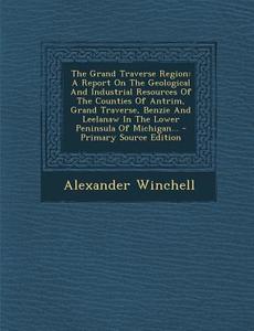 The Grand Traverse Region: A Report on the Geological and Industrial Resources of the Counties of Antrim, Grand Traverse, Benzie and Leelanaw in di Alexander Winchell edito da Nabu Press