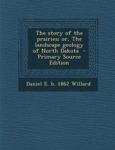The Story of the Prairies; Or, the Landscape Geology of North Dakota di Daniel E. B. 1862 Willard edito da Nabu Press