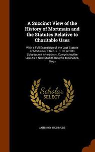 A Succinct View Of The History Of Mortmain And The Statutes Relative To Charitable Uses di Anthony Highmore edito da Arkose Press